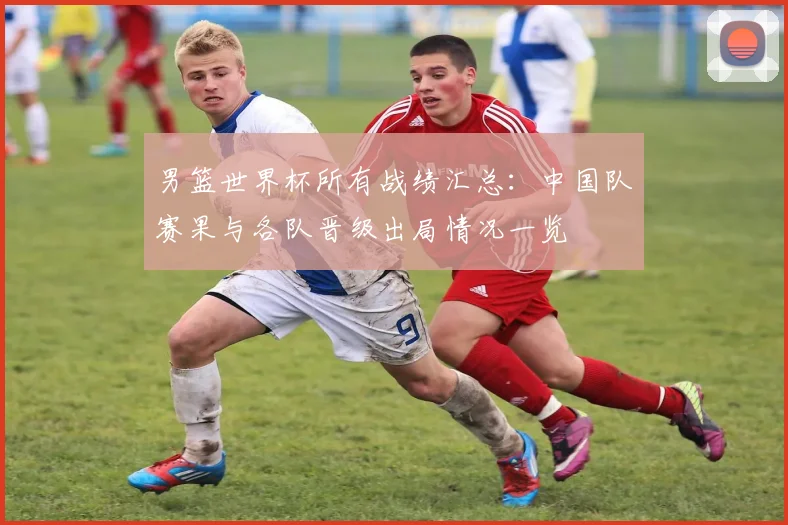 男篮世界杯所有战绩汇总：中国队赛果与各队晋级出局情况一览