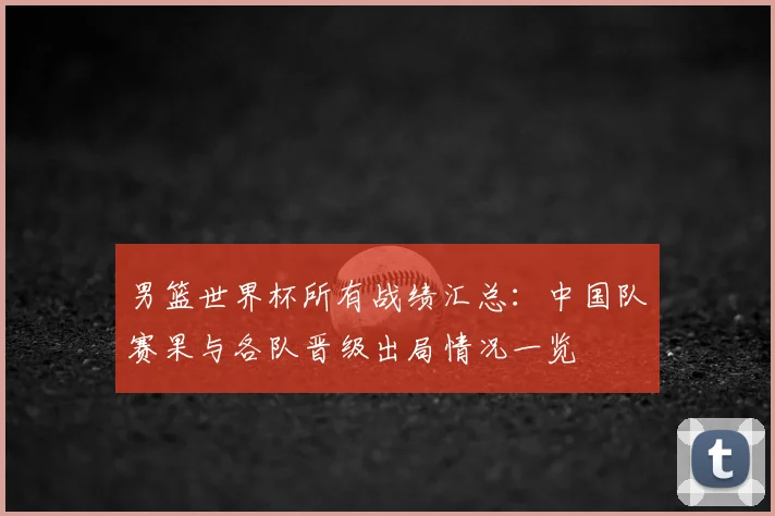 男篮世界杯所有战绩汇总：中国队赛果与各队晋级出局情况一览