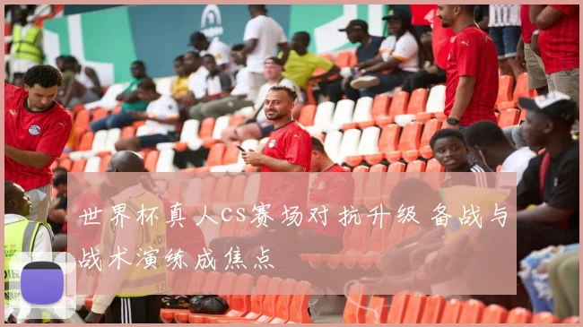 世界杯真人cs赛场对抗升级 备战与战术演练成焦点