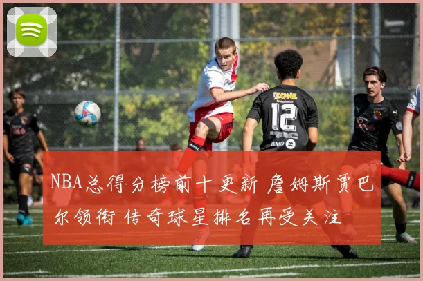 NBA总得分榜前十更新 詹姆斯贾巴尔领衔 传奇球星排名再受关注
