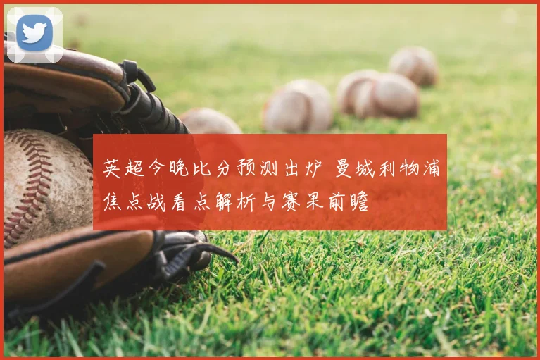 英超今晚比分预测出炉 曼城利物浦焦点战看点解析与赛果前瞻