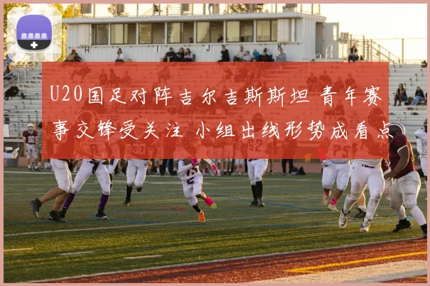 U20国足对阵吉尔吉斯斯坦 青年赛事交锋受关注 小组出线形势成看点
