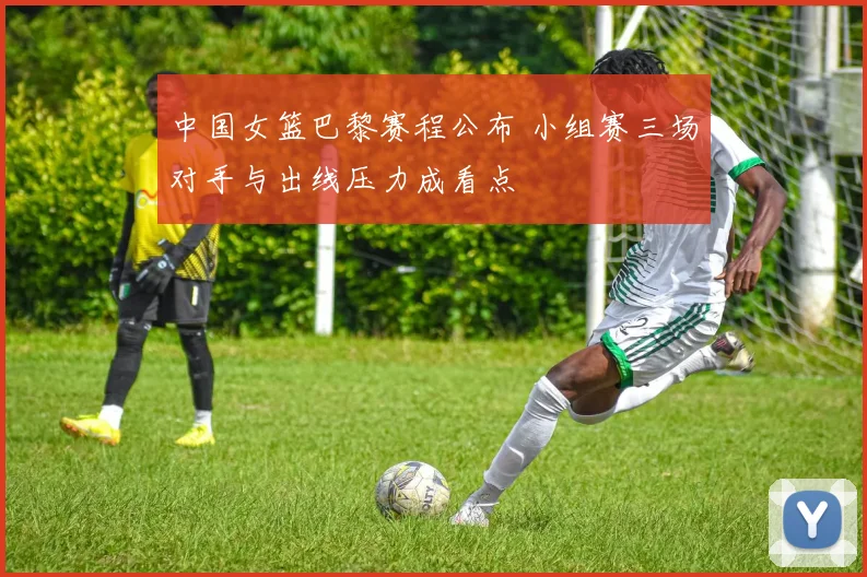 中国女篮巴黎赛程公布 小组赛三场对手与出线压力成看点