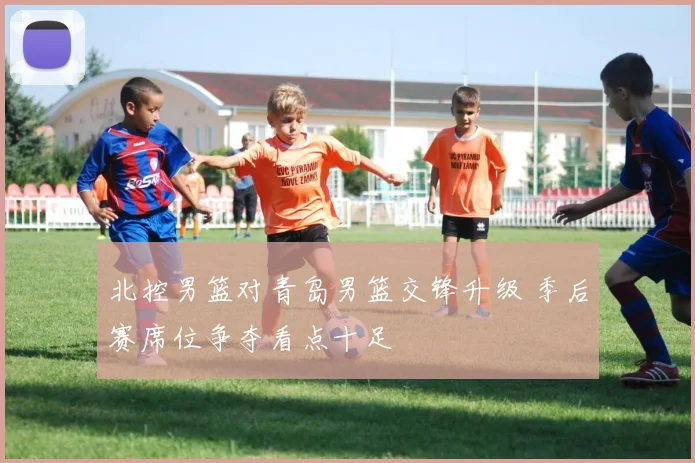 北控男篮对青岛男篮交锋升级 季后赛席位争夺看点十足