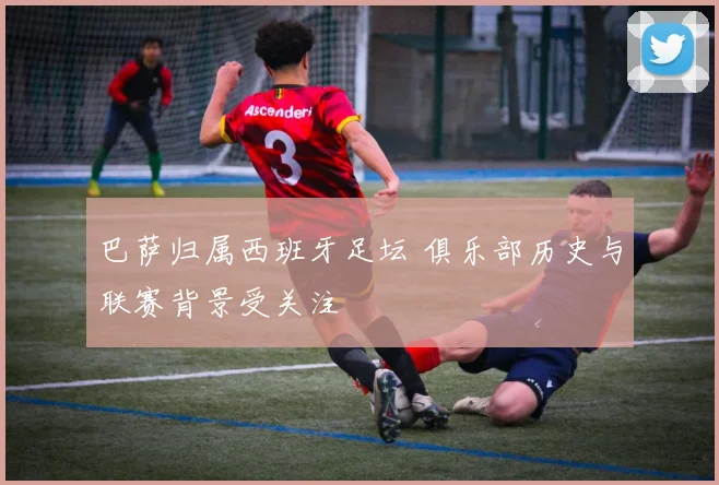 巴萨归属西班牙足坛 俱乐部历史与联赛背景受关注