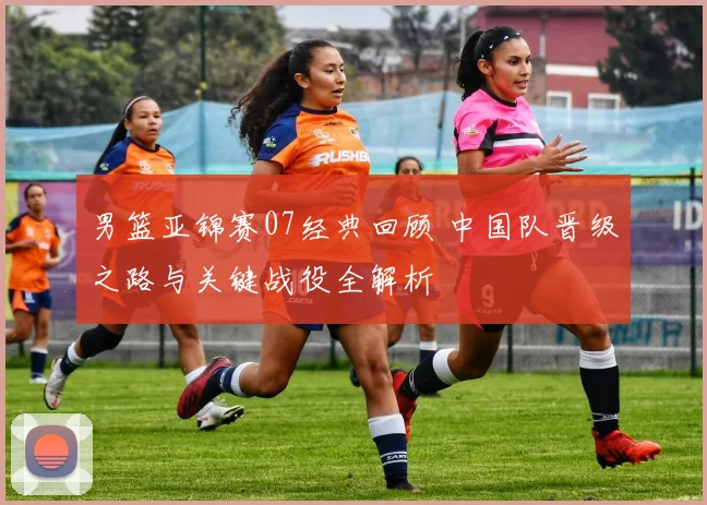 男篮亚锦赛07经典回顾 中国队晋级之路与关键战役全解析