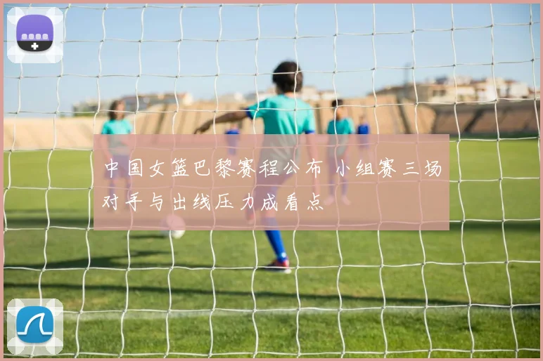 中国女篮巴黎赛程公布 小组赛三场对手与出线压力成看点