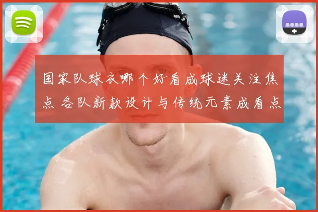 国家队球衣哪个好看成球迷关注焦点 各队新款设计与传统元素成看点