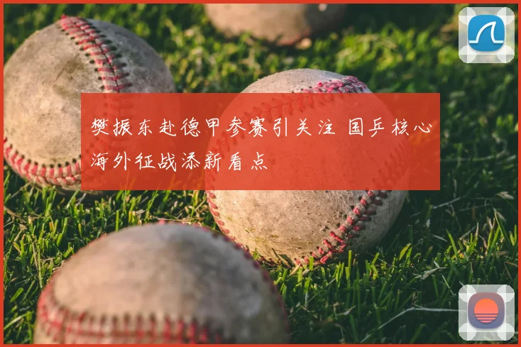 樊振东赴德甲参赛引关注 国乒核心海外征战添新看点