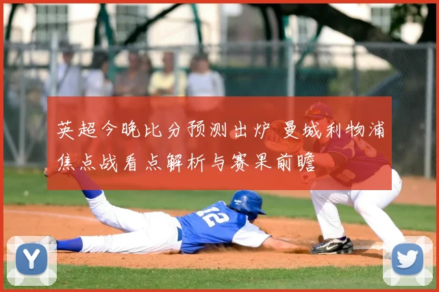 英超今晚比分预测出炉 曼城利物浦焦点战看点解析与赛果前瞻
