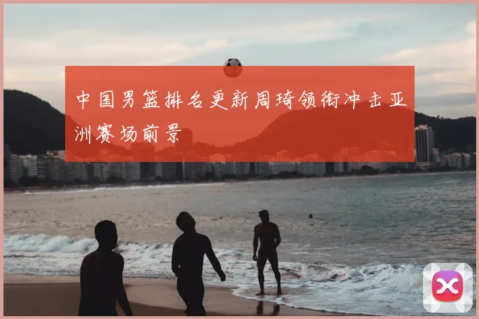 中国男篮排名更新周琦领衔冲击亚洲赛场前景