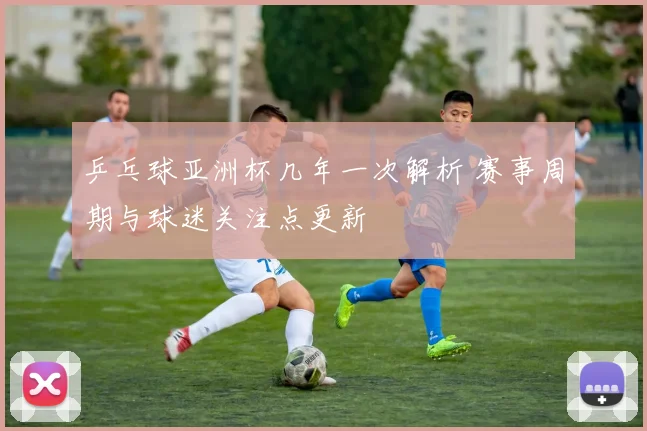 乒乓球亚洲杯几年一次解析 赛事周期与球迷关注点更新