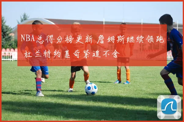 NBA总得分榜更新 詹姆斯继续领跑 杜兰特约基奇紧追不舍