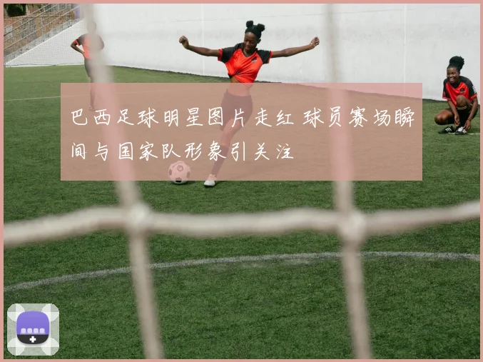 巴西足球明星图片走红 球员赛场瞬间与国家队形象引关注