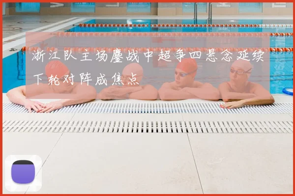 浙江队主场鏖战中超争四悬念延续下轮对阵成焦点