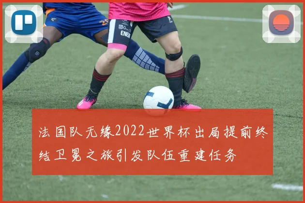 法国队无缘2022世界杯出局提前终结卫冕之旅引发队伍重建任务