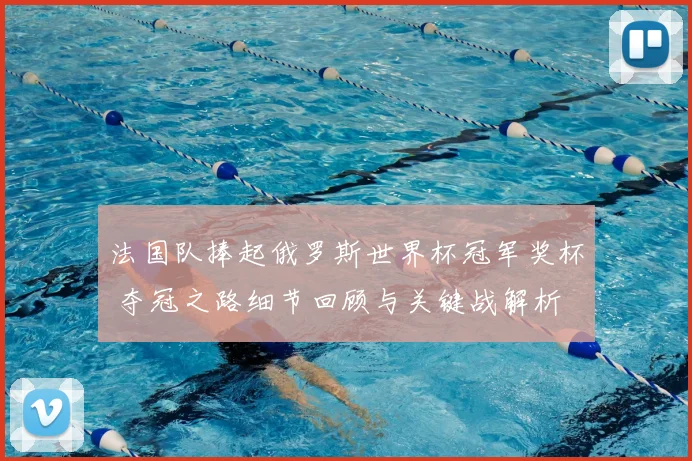 法国队捧起俄罗斯世界杯冠军奖杯 夺冠之路细节回顾与关键战解析