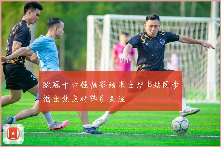 欧冠十六强抽签结果出炉 B站同步播出焦点对阵引关注