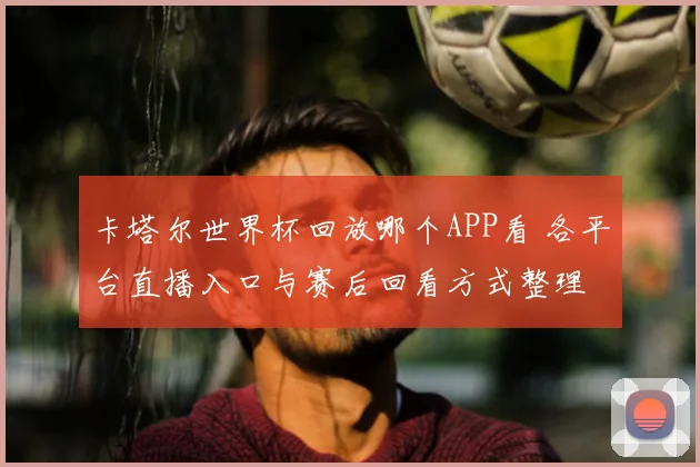 卡塔尔世界杯回放哪个APP看 各平台直播入口与赛后回看方式整理