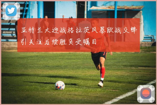 亚特兰大迎战格拉茨风暴欧战交锋引关注后续胜负受瞩目