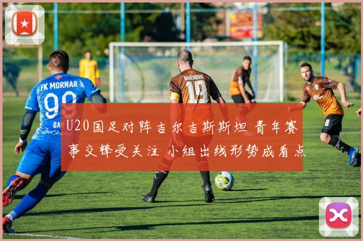 U20国足对阵吉尔吉斯斯坦 青年赛事交锋受关注 小组出线形势成看点