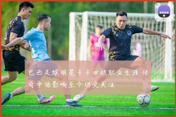 巴西足球明星卡卡回顾职业生涯 传奇中场影响至今仍受关注