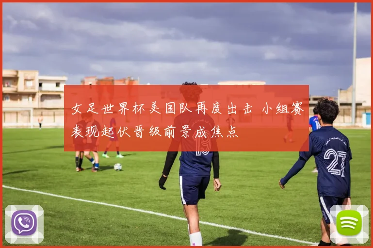 女足世界杯美国队再度出击 小组赛表现起伏晋级前景成焦点