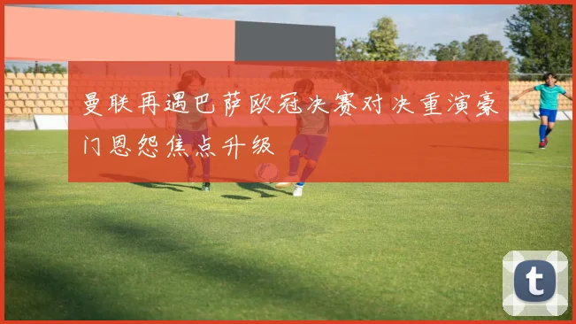 曼联再遇巴萨欧冠决赛对决重演豪门恩怨焦点升级