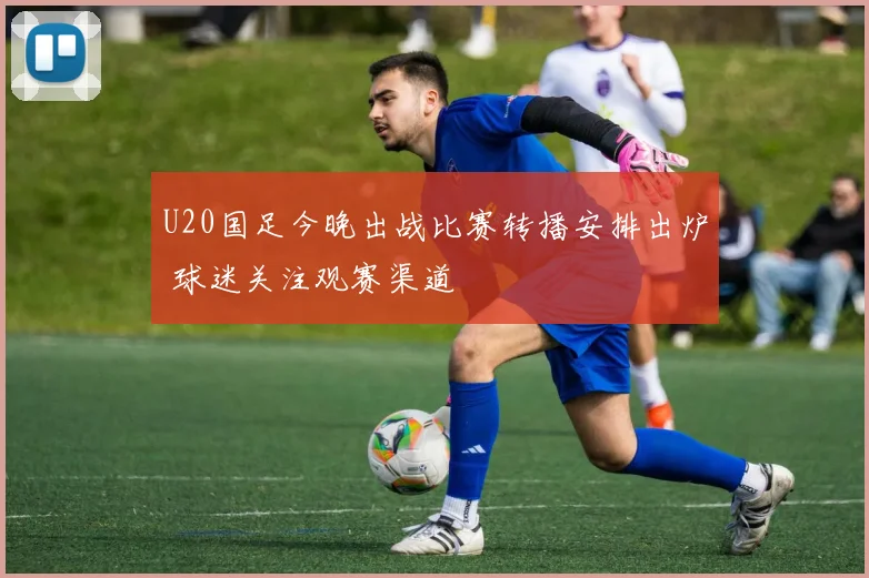 U20国足今晚出战比赛转播安排出炉 球迷关注观赛渠道