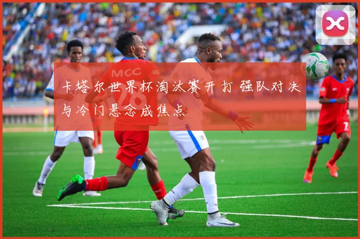 卡塔尔世界杯淘汰赛开打 强队对决与冷门悬念成焦点