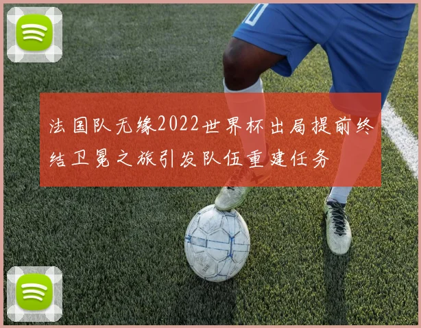 法国队无缘2022世界杯出局提前终结卫冕之旅引发队伍重建任务