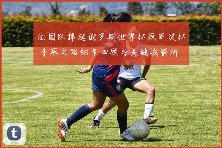 法国队捧起俄罗斯世界杯冠军奖杯 夺冠之路细节回顾与关键战解析