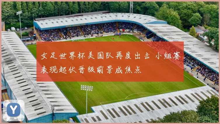 女足世界杯美国队再度出击 小组赛表现起伏晋级前景成焦点