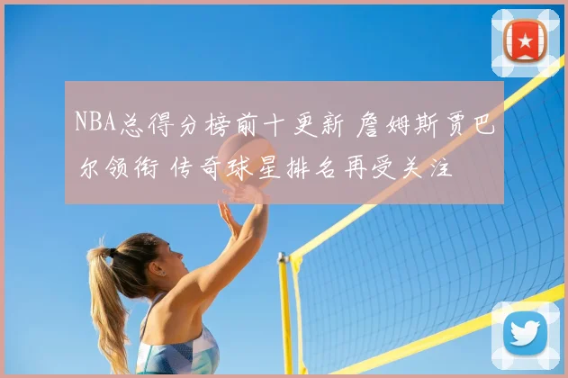 NBA总得分榜前十更新 詹姆斯贾巴尔领衔 传奇球星排名再受关注