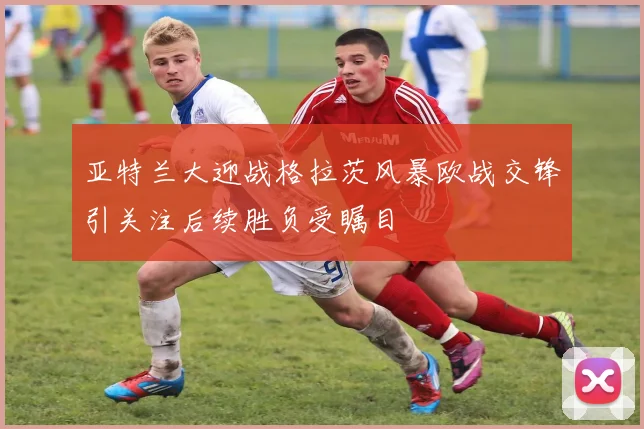 亚特兰大迎战格拉茨风暴欧战交锋引关注后续胜负受瞩目
