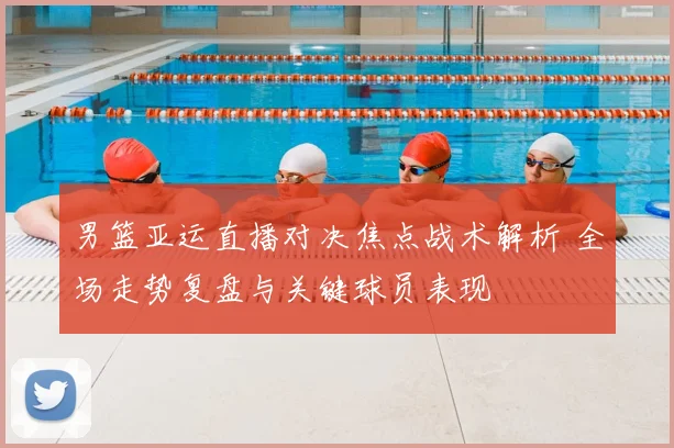 男篮亚运直播对决焦点战术解析 全场走势复盘与关键球员表现