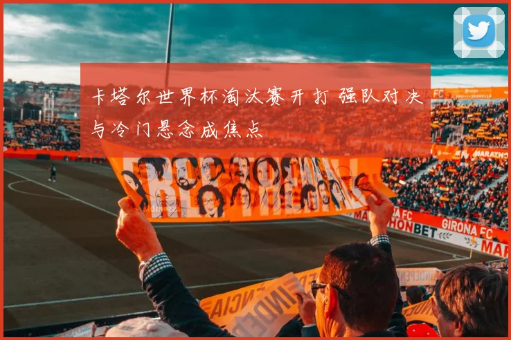 卡塔尔世界杯淘汰赛开打 强队对决与冷门悬念成焦点