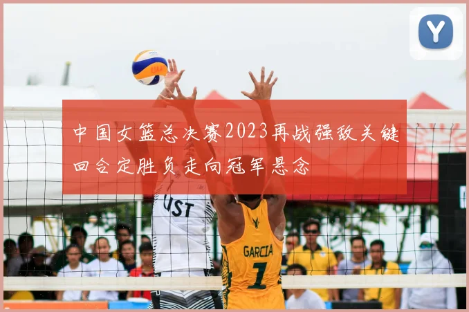 中国女篮总决赛2023再战强敌关键回合定胜负走向冠军悬念