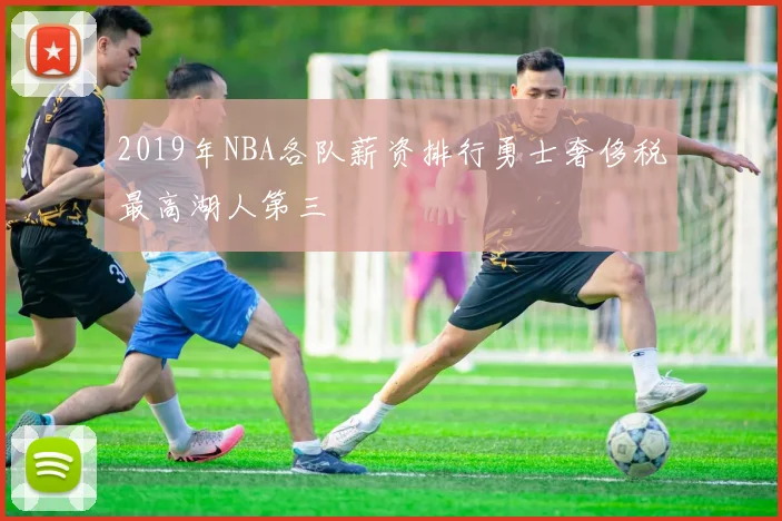 2019年NBA各队薪资排行勇士奢侈税最高湖人第三