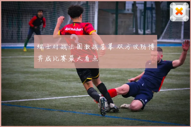 瑞士对战法国激战落幕 双方攻防博弈成比赛最大看点