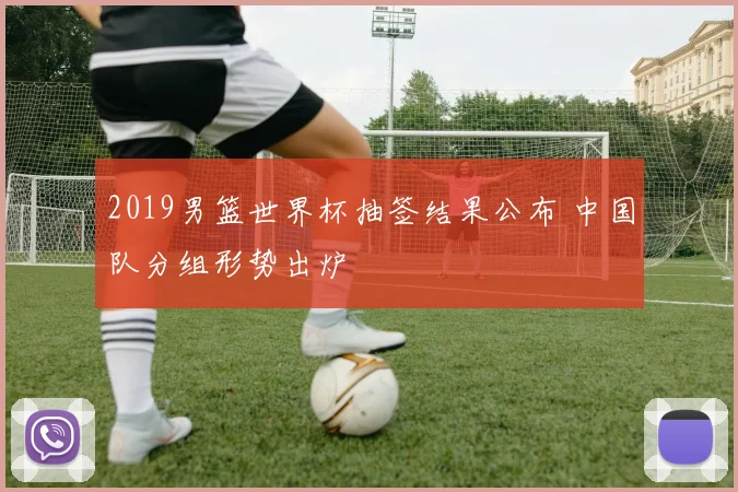 2019男篮世界杯抽签结果公布 中国队分组形势出炉
