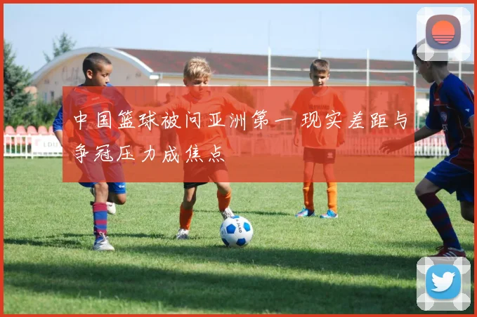 中国篮球被问亚洲第一 现实差距与争冠压力成焦点